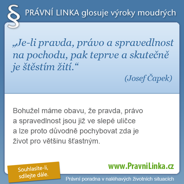 Je-li pravda, právo a spravedlnost na pochodu, pak teprve a skutečně je štěstím žití. (Josef Čapek)  Bohužel máme obavu, že pravda, právo a spravedlnost jsou již ve slepé uličce a lze proto důvodně pochybovat zda je život pro většinu šťastným.  (Právní linka)