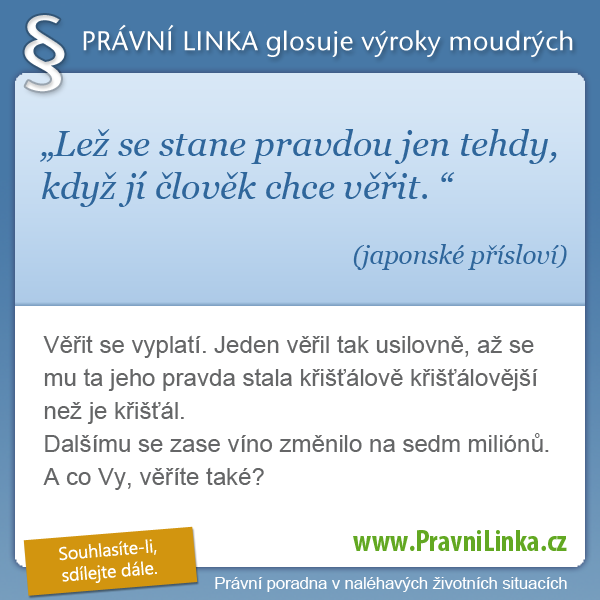 Lež se stane pravdou jen tehdy, když jí člověk chce věřit. (japonské přísloví)  Věřit se vyplatí. Jeden věřil tak usilovně, až se mu ta jeho pravda stala křišťálově křišťálovější než je křišťál. Dalšímu se zase víno změnilo na sedm miliónů. A co Vy, věříte také?  (Právní linka)