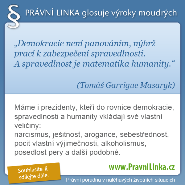 Demokracie není panováním, nýbrž prací k zabezpečení spravedlnosti. A spravedlnost je matematika humanity. (Tomáš Garrigue Masaryk) Máme i prezidenty, kteří do rovnice demokracie, spravedlnosti a humanity vkládají své vlastní veličiny:
narcismus, ješitnost, arogance, sebestřednost, pocit vlastní výjimečnosti, alkoholismus, posedlost pery a další podobné. (Právní linka)